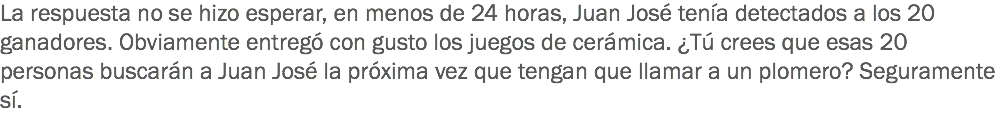 La respuesta no se hizo esperar, en menos de 24 horas, Juan José tenía detectados a los 20 ganadores. Obviamente entregó con gusto los juegos de cerámica. ¿Tú crees que esas 20 personas buscarán a Juan José la próxima vez que tengan que llamar a un plomero? Seguramente sí.