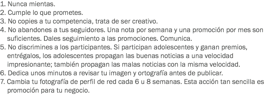 1. Nunca mientas.
2. Cumple lo que prometes.
3. No copies a tu competencia, trata de ser creativo.
4. No abandones a tus seguidores. Una nota por semana y una promoción por mes son suficientes. Dales seguimiento a las promociones. Comunica.
5. No discrimines a los participantes. Si participan adolescentes y ganan premios, entrégalos, los adolescentes propagan las buenas noticias a una velocidad impresionante; también propagan las malas noticias con la misma velocidad.
6. Dedica unos minutos a revisar tu imagen y ortografía antes de publicar.
7. Cambia tu fotografía de perfil de red cada 6 u 8 semanas. Esta acción tan sencilla es promoción para tu negocio.