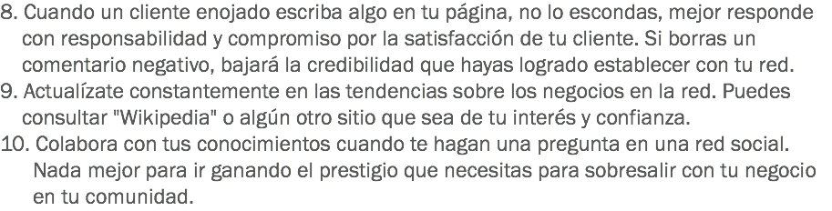 8. Cuando un cliente enojado escriba algo en tu página, no lo escondas, mejor responde con responsabilidad y compromiso por la satisfacción de tu cliente. Si borras un comentario negativo, bajará la credibilidad que hayas logrado establecer con tu red.
9. Actualízate constantemente en las tendencias sobre los negocios en la red. Puedes consultar "Wikipedia" o algún otro sitio que sea de tu interés y confianza.
10. Colabora con tus conocimientos cuando te hagan una pregunta en una red social. Nada mejor para ir ganando el prestigio que necesitas para sobresalir con tu negocio en tu comunidad.