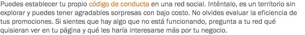 Puedes establecer tu propio código de conducta en una red social. Inténtalo, es un territorio sin explorar y puedes tener agradables sorpresas con bajo costo. No olvides evaluar la eficiencia de tus promociones. Si sientes que hay algo que no está funcionando, pregunta a tu red qué quisieran ver en tu página y qué les haría interesarse más por tu negocio.