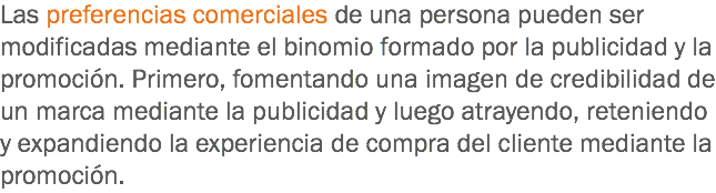 Las preferencias comerciales de una persona pueden ser modificadas mediante el binomio formado por la publicidad y la promoción. Primero, fomentando una imagen de credibilidad de un marca mediante la publicidad y luego atrayendo, reteniendo y expandiendo la experiencia de compra del cliente mediante la promoción.