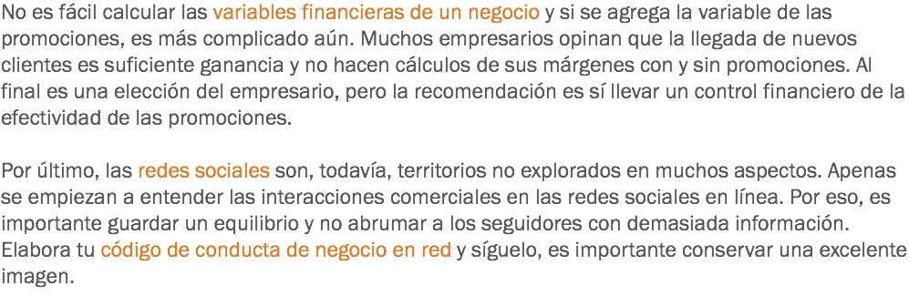 No es fácil calcular las variables financieras de un negocio y si se agrega la variable de las promociones, es más complicado aún. Muchos empresarios opinan que la llegada de nuevos clientes es suficiente ganancia y no hacen cálculos de sus márgenes con y sin promociones. Al final es una elección del empresario, pero la recomendación es sí llevar un control financiero de la efectividad de las promociones. Por último, las redes sociales son, todavía, territorios no explorados en muchos aspectos. Apenas se empiezan a entender las interacciones comerciales en las redes sociales en línea. Por eso, es importante guardar un equilibrio y no abrumar a los seguidores con demasiada información. Elabora tu código de conducta de negocio en red y síguelo, es importante conservar una excelente imagen.
