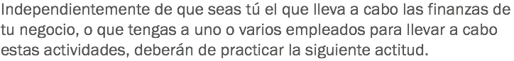 Independientemente de que seas tú el que lleva a cabo las finanzas de tu negocio, o que tengas a uno o varios empleados para llevar a cabo estas actividades, deberán de practicar la siguiente actitud.