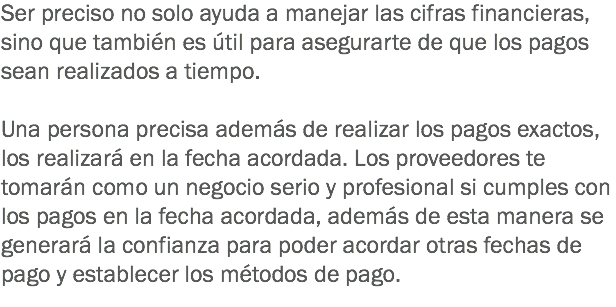 Ser preciso no solo ayuda a manejar las cifras financieras, sino que también es útil para asegurarte de que los pagos sean realizados a tiempo. Una persona precisa además de realizar los pagos exactos, los realizará en la fecha acordada. Los proveedores te tomarán como un negocio serio y profesional si cumples con los pagos en la fecha acordada, además de esta manera se generará la confianza para poder acordar otras fechas de pago y establecer los métodos de pago.
