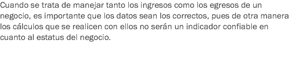 Cuando se trata de manejar tanto los ingresos como los egresos de un negocio, es importante que los datos sean los correctos, pues de otra manera los cálculos que se realicen con ellos no serán un indicador confiable en cuanto al estatus del negocio. 
