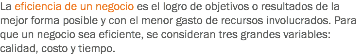 La eficiencia de un negocio es el logro de objetivos o resultados de la mejor forma posible y con el menor gasto de recursos involucrados. Para que un negocio sea eficiente, se consideran tres grandes variables: calidad, costo y tiempo.