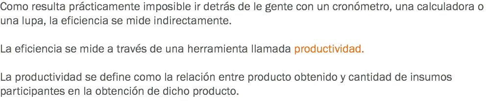 Como resulta prácticamente imposible ir detrás de le gente con un cronómetro, una calculadora o una lupa, la eficiencia se mide indirectamente. La eficiencia se mide a través de una herramienta llamada productividad. La productividad se define como la relación entre producto obtenido y cantidad de insumos participantes en la obtención de dicho producto.

