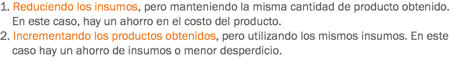 1. Reduciendo los insumos, pero manteniendo la misma cantidad de producto obtenido. En este caso, hay un ahorro en el costo del producto.
2. Incrementando los productos obtenidos, pero utilizando los mismos insumos. En este caso hay un ahorro de insumos o menor desperdicio.
