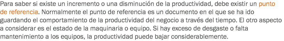Para saber si existe un incremento o una disminución de la productividad, debe existir un punto de referencia. Normalmente el punto de referencia es un documento en el que se ha ido guardando el comportamiento de la productividad del negocio a través del tiempo. El otro aspecto a considerar es el estado de la maquinaria o equipo. Si hay exceso de desgaste o falta mantenimiento a los equipos, la productividad puede bajar considerablemente.