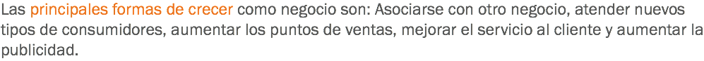 Las principales formas de crecer como negocio son: Asociarse con otro negocio, atender nuevos tipos de consumidores, aumentar los puntos de ventas, mejorar el servicio al cliente y aumentar la publicidad.