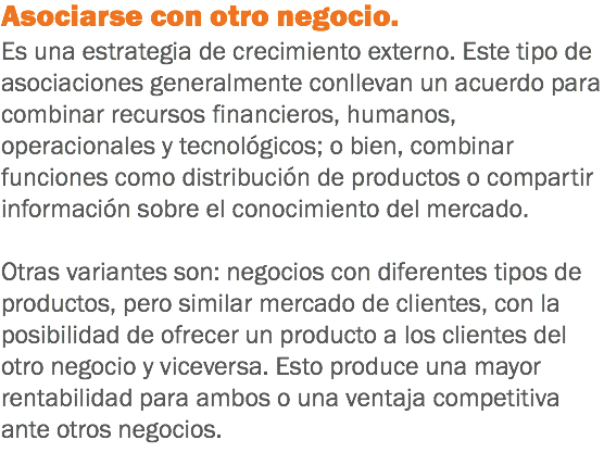 Asociarse con otro negocio. Es una estrategia de crecimiento externo. Este tipo de asociaciones generalmente conllevan un acuerdo para combinar recursos financieros, humanos, operacionales y tecnológicos; o bien, combinar funciones como distribución de productos o compartir información sobre el conocimiento del mercado. Otras variantes son: negocios con diferentes tipos de productos, pero similar mercado de clientes, con la posibilidad de ofrecer un producto a los clientes del otro negocio y viceversa. Esto produce una mayor rentabilidad para ambos o una ventaja competitiva ante otros negocios. 