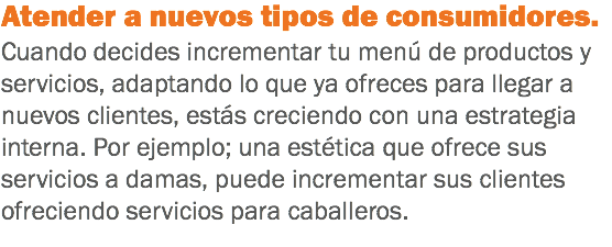 Atender a nuevos tipos de consumidores. Cuando decides incrementar tu menú de productos y servicios, adaptando lo que ya ofreces para llegar a nuevos clientes, estás creciendo con una estrategia interna. Por ejemplo; una estética que ofrece sus servicios a damas, puede incrementar sus clientes ofreciendo servicios para caballeros.
