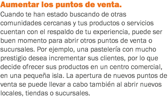 Aumentar los puntos de venta. Cuando te han estado buscando de otras comunidades cercanas y tus productos o servicios cuentan con el respaldo de tu experiencia, puede ser buen momento para abrir otros puntos de venta o sucursales. Por ejemplo, una pastelería con mucho prestigio desea incrementar sus clientes, por lo que decide ofrecer sus productos en un centro comercial, en una pequeña isla. La apertura de nuevos puntos de venta se puede llevar a cabo también al abrir nuevos locales, tiendas o sucursales.
