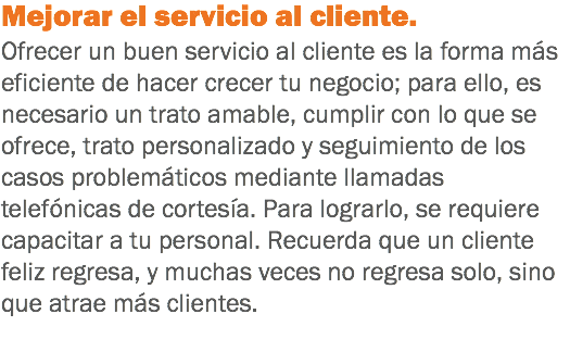 Mejorar el servicio al cliente. Ofrecer un buen servicio al cliente es la forma más eficiente de hacer crecer tu negocio; para ello, es necesario un trato amable, cumplir con lo que se ofrece, trato personalizado y seguimiento de los casos problemáticos mediante llamadas telefónicas de cortesía. Para lograrlo, se requiere capacitar a tu personal. Recuerda que un cliente feliz regresa, y muchas veces no regresa solo, sino que atrae más clientes.
