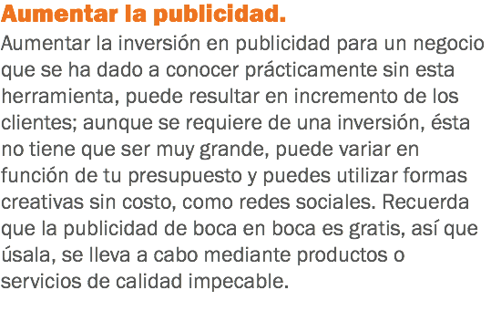 Aumentar la publicidad. Aumentar la inversión en publicidad para un negocio que se ha dado a conocer prácticamente sin esta herramienta, puede resultar en incremento de los clientes; aunque se requiere de una inversión, ésta no tiene que ser muy grande, puede variar en función de tu presupuesto y puedes utilizar formas creativas sin costo, como redes sociales. Recuerda que la publicidad de boca en boca es gratis, así que úsala, se lleva a cabo mediante productos o servicios de calidad impecable.
