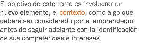 El objetivo de este tema es involucrar un nuevo elemento, el contexto, como algo que deberá ser considerado por el emprendedor antes de seguir adelante con la identificación de sus competencias e intereses.