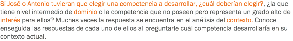 Si José o Antonio tuvieran que elegir una competencia a desarrollar, ¿cuál deberían elegir?, ¿la que tiene nivel intermedio de dominio o la competencia que no poseen pero representa un grado alto de interés para ellos? Muchas veces la respuesta se encuentra en el análisis del contexto. Conoce enseguida las respuestas de cada uno de ellos al preguntarle cuál competencia desarrollaría en su contexto actual. 