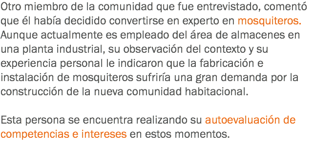 Otro miembro de la comunidad que fue entrevistado, comentó que él había decidido convertirse en experto en mosquiteros. Aunque actualmente es empleado del área de almacenes en una planta industrial, su observación del contexto y su experiencia personal le indicaron que la fabricación e instalación de mosquiteros sufriría una gran demanda por la construcción de la nueva comunidad habitacional. Esta persona se encuentra realizando su autoevaluación de competencias e intereses en estos momentos.
