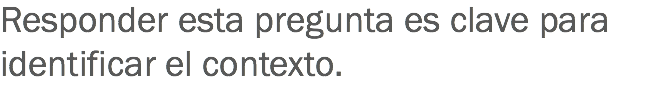 Responder esta pregunta es clave para identificar el contexto.