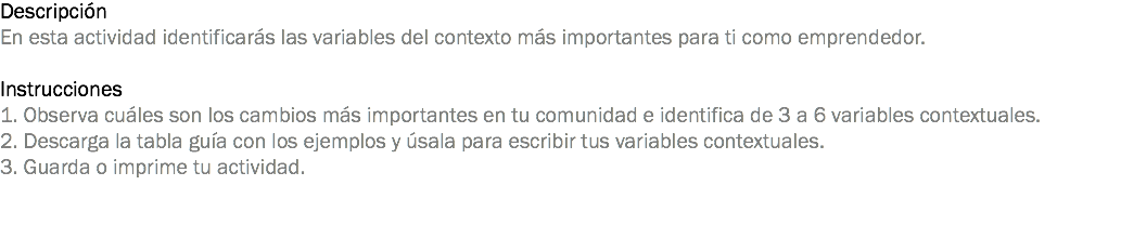 Descripción
En esta actividad identificarás las variables del contexto más importantes para ti como emprendedor. Instrucciones
1. Observa cuáles son los cambios más importantes en tu comunidad e identifica de 3 a 6 variables contextuales.
2. Descarga la tabla guía con los ejemplos y úsala para escribir tus variables contextuales.
3. Guarda o imprime tu actividad.