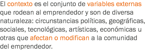 El contexto es el conjunto de variables externas que rodean al emprendedor y son de diversa naturaleza: circunstancias políticas, geográficas, sociales, tecnológicas, artísticas, económicas u otras que afectan o modifican a la comunidad del emprendedor.