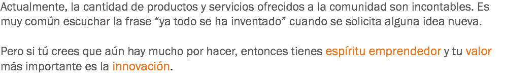 Actualmente, la cantidad de productos y servicios ofrecidos a la comunidad son incontables. Es muy común escuchar la frase “ya todo se ha inventado” cuando se solicita alguna idea nueva. Pero si tú crees que aún hay mucho por hacer, entonces tienes espíritu emprendedor y tu valor más importante es la innovación.
