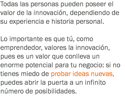 Todas las personas pueden poseer el valor de la innovación, dependiendo de su experiencia e historia personal. Lo importante es que tú, como emprendedor, valores la innovación, pues es un valor que conlleva un enorme potencial para tu negocio: si no tienes miedo de probar ideas nuevas, puedes abrir la puerta a un infinito número de posibilidades.
