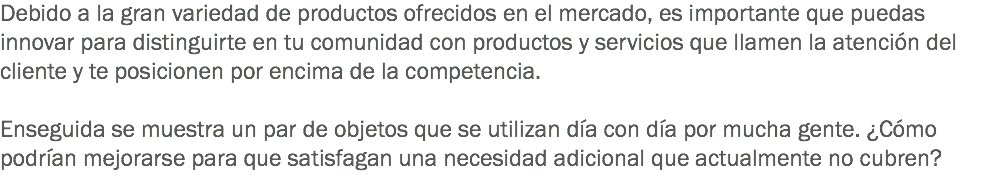 Debido a la gran variedad de productos ofrecidos en el mercado, es importante que puedas innovar para distinguirte en tu comunidad con productos y servicios que llamen la atención del cliente y te posicionen por encima de la competencia. Enseguida se muestra un par de objetos que se utilizan día con día por mucha gente. ¿Cómo podrían mejorarse para que satisfagan una necesidad adicional que actualmente no cubren?
