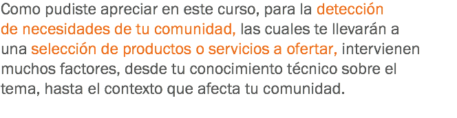 Como pudiste apreciar en este curso, para la detección de necesidades de tu comunidad, las cuales te llevarán a una selección de productos o servicios a ofertar, intervienen muchos factores, desde tu conocimiento técnico sobre el tema, hasta el contexto que afecta tu comunidad.
