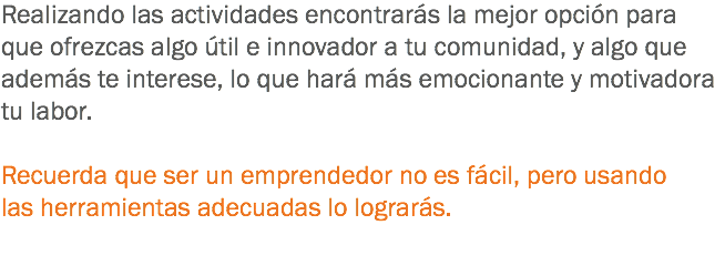 Realizando las actividades encontrarás la mejor opción para que ofrezcas algo útil e innovador a tu comunidad, y algo que además te interese, lo que hará más emocionante y motivadora tu labor. Recuerda que ser un emprendedor no es fácil, pero usando las herramientas adecuadas lo lograrás. 