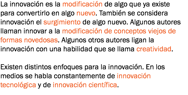 La innovación es la modificación de algo que ya existe para convertirlo en algo nuevo. También se considera innovación el surgimiento de algo nuevo. Algunos autores llaman innovar a la modificación de conceptos viejos de formas novedosas. Algunos otros autores ligan la innovación con una habilidad que se llama creatividad. Existen distintos enfoques para la innovación. En los medios se habla constantemente de innovación tecnológica y de innovación científica.
