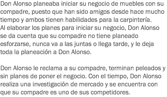 Don Alonso planeaba iniciar su negocio de muebles con su compadre, puesto que han sido amigos desde hace mucho tiempo y ambos tienen habilidades para la carpintería. Al elaborar los planes para iniciar su negocio, Don Alonso se da cuenta que su compadre no tiene planeado esforzarse, nunca va a las juntas o llega tarde, y le deja toda la planeación a Don Alonso. Don Alonso le reclama a su compadre, terminan peleados y sin planes de poner el negocio. Con el tiempo, Don Alonso realiza una investigación de mercado y se encuentra con que su compadre es uno de sus competidores.