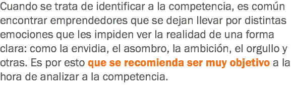 Cuando se trata de identificar a la competencia, es común encontrar emprendedores que se dejan llevar por distintas emociones que les impiden ver la realidad de una forma clara: como la envidia, el asombro, la ambición, el orgullo y otras. Es por esto que se recomienda ser muy objetivo a la hora de analizar a la competencia.