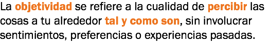 La objetividad se refiere a la cualidad de percibir las cosas a tu alrededor tal y como son, sin involucrar sentimientos, preferencias o experiencias pasadas.