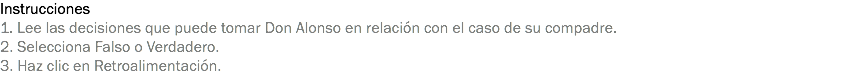 Instrucciones
1. Lee las decisiones que puede tomar Don Alonso en relación con el caso de su compadre.
2. Selecciona Falso o Verdadero.
3. Haz clic en Retroalimentación.