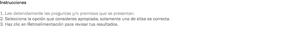 Instrucciones 1. Lee detenidamente las preguntas y/o premisas que se presentan. 2. Selecciona la opción que consideres apropiada; solamente una de ellas es correcta. 3. Haz clic en Retroalimentación para revisar tus resultados. 