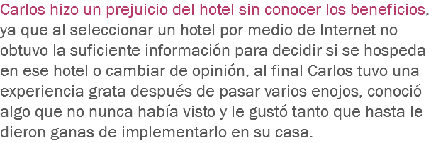Carlos hizo un prejuicio del hotel sin conocer los beneficios, ya que al seleccionar un hotel por medio de Internet no obtuvo la suficiente información para decidir si se hospeda en ese hotel o cambiar de opinión, al final Carlos tuvo una experiencia grata después de pasar varios enojos, conoció algo que no nunca había visto y le gustó tanto que hasta le dieron ganas de implementarlo en su casa.