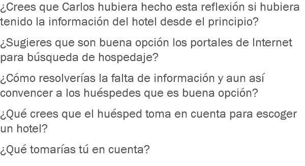 ¿Crees que Carlos hubiera hecho esta reflexión si hubiera tenido la información del hotel desde el principio? ¿Sugieres que son buena opción los portales de Internet para búsqueda de hospedaje? ¿Cómo resolverías la falta de información y aun así convencer a los huéspedes que es buena opción? ¿Qué crees que el huésped toma en cuenta para escoger un hotel? ¿Qué tomarías tú en cuenta?

