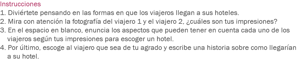 Instrucciones
1. Diviértete pensando en las formas en que los viajeros llegan a sus hoteles.
2. Mira con atención la fotografía del viajero 1 y el viajero 2, ¿cuáles son tus impresiones?
3. En el espacio en blanco, enuncia los aspectos que pueden tener en cuenta cada uno de los viajeros según tus impresiones para escoger un hotel.
4. Por último, escoge al viajero que sea de tu agrado y escribe una historia sobre como llegarían a su hotel.