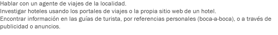 Hablar con un agente de viajes de la localidad.
Investigar hoteles usando los portales de viajes o la propia sitio web de un hotel.
Encontrar información en las guías de turista, por referencias personales (boca-a-boca), o a través de publicidad o anuncios. 