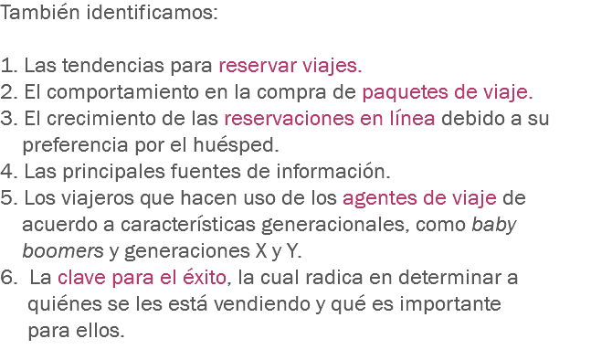 También identificamos: 1. Las tendencias para reservar viajes.
2. El comportamiento en la compra de paquetes de viaje.
3. El crecimiento de las reservaciones en línea debido a su preferencia por el huésped.
4. Las principales fuentes de información.
5. Los viajeros que hacen uso de los agentes de viaje de acuerdo a características generacionales, como baby boomers y generaciones X y Y. 6. La clave para el éxito, la cual radica en determinar a quiénes se les está vendiendo y qué es importante para ellos.
