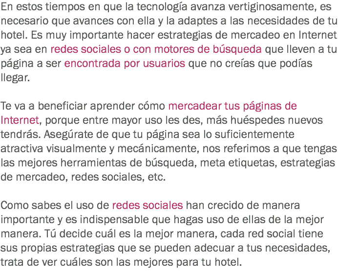 En estos tiempos en que la tecnología avanza vertiginosamente, es necesario que avances con ella y la adaptes a las necesidades de tu hotel. Es muy importante hacer estrategias de mercadeo en Internet ya sea en redes sociales o con motores de búsqueda que lleven a tu página a ser encontrada por usuarios que no creías que podías llegar. Te va a beneficiar aprender cómo mercadear tus páginas de Internet, porque entre mayor uso les des, más huéspedes nuevos tendrás. Asegúrate de que tu página sea lo suficientemente atractiva visualmente y mecánicamente, nos referimos a que tengas las mejores herramientas de búsqueda, meta etiquetas, estrategias de mercadeo, redes sociales, etc. Como sabes el uso de redes sociales han crecido de manera importante y es indispensable que hagas uso de ellas de la mejor manera. Tú decide cuál es la mejor manera, cada red social tiene sus propias estrategias que se pueden adecuar a tus necesidades, trata de ver cuáles son las mejores para tu hotel.
