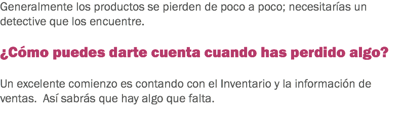 Generalmente los productos se pierden de poco a poco; necesitarías un detective que los encuentre. ¿Cómo puedes darte cuenta cuando has perdido algo? Un excelente comienzo es contando con el Inventario y la información de ventas. Así sabrás que hay algo que falta. 