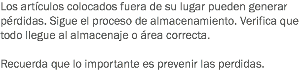 Los artículos colocados fuera de su lugar pueden generar pérdidas. Sigue el proceso de almacenamiento. Verifica que todo llegue al almacenaje o área correcta. Recuerda que lo importante es prevenir las perdidas. 