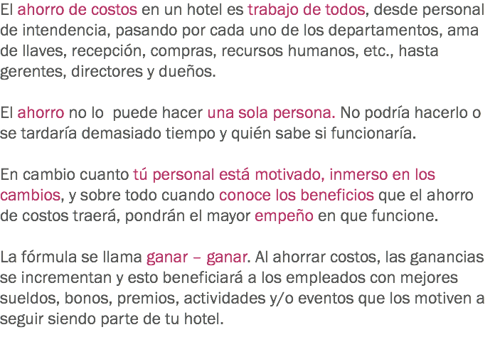 El ahorro de costos en un hotel es trabajo de todos, desde personal de intendencia, pasando por cada uno de los departamentos, ama de llaves, recepción, compras, recursos humanos, etc., hasta gerentes, directores y dueños. El ahorro no lo puede hacer una sola persona. No podría hacerlo o se tardaría demasiado tiempo y quién sabe si funcionaría. En cambio cuanto tú personal está motivado, inmerso en los cambios, y sobre todo cuando conoce los beneficios que el ahorro de costos traerá, pondrán el mayor empeño en que funcione. La fórmula se llama ganar – ganar. Al ahorrar costos, las ganancias se incrementan y esto beneficiará a los empleados con mejores sueldos, bonos, premios, actividades y/o eventos que los motiven a seguir siendo parte de tu hotel.

