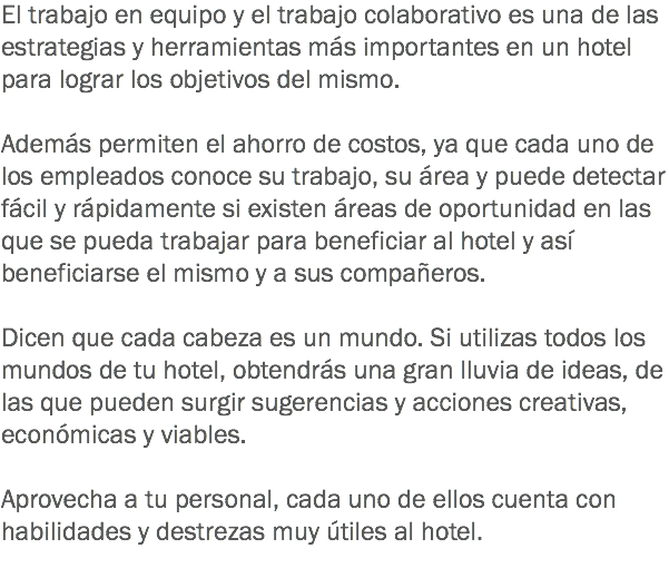 El trabajo en equipo y el trabajo colaborativo es una de las estrategias y herramientas más importantes en un hotel para lograr los objetivos del mismo. Además permiten el ahorro de costos, ya que cada uno de los empleados conoce su trabajo, su área y puede detectar fácil y rápidamente si existen áreas de oportunidad en las que se pueda trabajar para beneficiar al hotel y así beneficiarse el mismo y a sus compañeros. Dicen que cada cabeza es un mundo. Si utilizas todos los mundos de tu hotel, obtendrás una gran lluvia de ideas, de las que pueden surgir sugerencias y acciones creativas, económicas y viables. Aprovecha a tu personal, cada uno de ellos cuenta con habilidades y destrezas muy útiles al hotel.
