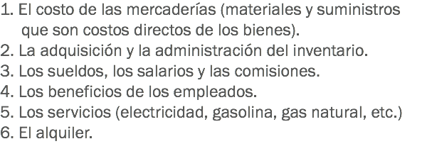 1. El costo de las mercaderías (materiales y suministros que son costos directos de los bienes).
2. La adquisición y la administración del inventario.
3. Los sueldos, los salarios y las comisiones.
4. Los beneficios de los empleados.
5. Los servicios (electricidad, gasolina, gas natural, etc.) 6. El alquiler.

