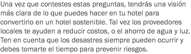Una vez que contestes estas preguntas, tendrás una visión más clara de lo que puedes hacer en tu hotel para convertirlo en un hotel sostenible. Tal vez los proveedores locales te ayuden a reducir costos, o el ahorro de agua y luz. Ten en cuenta que los desastres siempre pueden ocurrir y debes tomarte el tiempo para prevenir riesgos.
