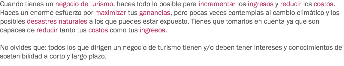 Cuando tienes un negocio de turismo, haces todo lo posible para incrementar los ingresos y reducir los costos. Haces un enorme esfuerzo por maximizar tus ganancias, pero pocas veces contemplas al cambio climático y los posibles desastres naturales a los que puedes estar expuesto. Tienes que tomarlos en cuenta ya que son capaces de reducir tanto tus costos como tus ingresos. No olvides que: todos los que dirigen un negocio de turismo tienen y/o deben tener intereses y conocimientos de sostenibilidad a corto y largo plazo.

