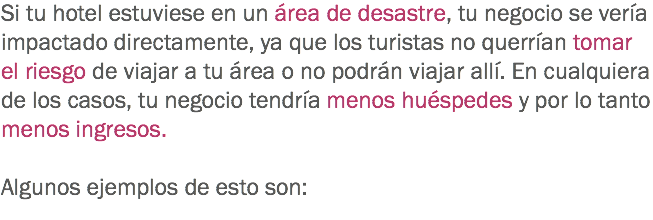 Si tu hotel estuviese en un área de desastre, tu negocio se vería impactado directamente, ya que los turistas no querrían tomar el riesgo de viajar a tu área o no podrán viajar allí. En cualquiera de los casos, tu negocio tendría menos huéspedes y por lo tanto menos ingresos. Algunos ejemplos de esto son:
